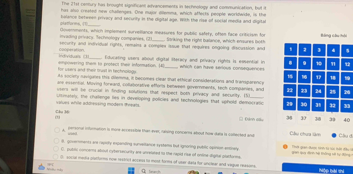 The 21st century has brought significant advancements in technology and communication, but it
has also created new challenges. One major dilemma, which affects people worldwide, is the
balance between privacy and security in the digital age. With the rise of social media and digital
platforms, (1)_ .
Governments, which implement surveillance measures for public safety, often face criticism for Bảng câu hỏi
invading privacy. Technology companies, (2)_ . Striking the right balance, which ensures both
security and individual rights, remains a complex issue that requires ongoing discussion and 1 2 3 4 5
cooperation.
Individuals (3) _. Educating users about digital literacy and privacy rights is essential in 8 9 10 11 12
empowering them to protect their information. (4) _, which can have serious consequences
for users and their trust in technology.
15 16 17 18 19
As society navigates this dilemma, it becomes clear that ethical considerations and transparency
are essential. Moving forward, collaborative efforts between governments, tech companies, and 22 23 24 25 26
users will be crucial in finding solutions that respect both privacy and security. (5)
Ultimately, the challenge lies in developing policies and technologies that uphold democratic 29 30 31 32 33
values while addressing modern threats.
Câu 36:
(1) Đánh dấu 36 37 38 39 40
personal information is more accessible than ever, raising concerns about how data is collected and Câu chưa làm Câu đã
used.
B. governments are rapidly expanding surveillance systems but ignoring public opinion entirely. gian quy định hệ thống sẽ tự động r
Thời gian được tính từ lúc bắt đầu là
C. public concerns about cybersecurity are unrelated to the rapid rise of online digital platforms.
D. social media platforms now restrict access to most forms of user data for unclear and vague reasons.
19°C
Nhiều mây Search Nộp bài thì