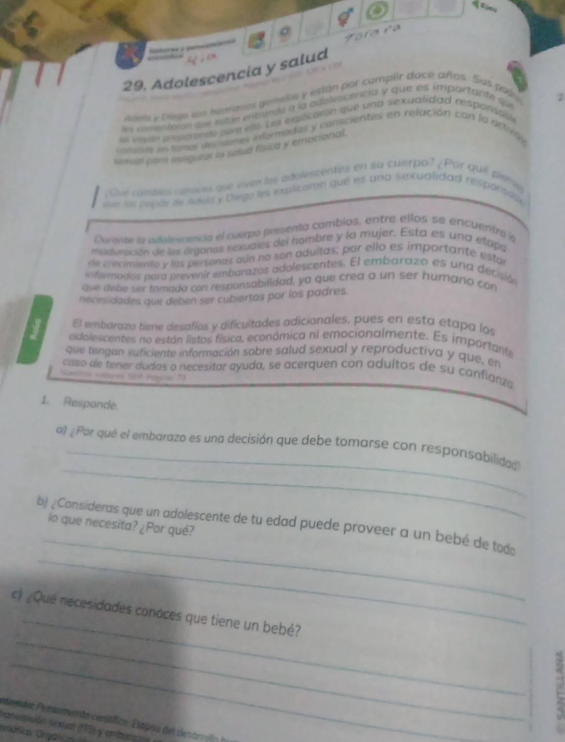 Falara
    
 
. 
29. Adolescencia y salud
Adela y biego son henranos gemelos y están por camplir dace años. Sus paón 2
les comentoron que están entrande à la adolescencia y que es importante que
se veste prperensto para eté. Les explicarón que una sexualidad responsáble
cassets en tomar decisiones informadas y conscientes en relación con la actrvas
sexal par asegurar lo satud física y emocional.
¿Qué cambios canaces que viven los adolescentes en su cuerpo? ¿Por qué pienv
uue los popós de Adela y Dlego les explicaron qué es una sexualidad responsas
Durante la adolexcencia el cuerpo presenta cambios, entre ellos se encuentra le
maduración de los órganos sexuales del hombre y la mujer. Esta es una etapa
de crecimiente y las personas aún na son adultas; por ello es importante estar
informados para prevenir embarazos adolescentes. El embarazo es una decisión
que debe ser tomada con responsabilidad, ya que crea a un ser humano con
necesidades que deben ser cubiertas por los padres.
El embaraza tiene desafíos y dificultades adicionales, pues en esta etapa los
adolescentes no están listos física, económica ni emocionalmente. Es importante
que tengan suficiente información sobre salud sexual y reproductiva y que, en
caso de tener dudas o necesitar ayuda, se acerquen con adultos de su confianza
Numstion ssteres, FR Poginer 78
1. Responde.
_
al ¿Por qué el embarazo es una decisión que debe tomarse con responsabilidad
_
b ¿Consideras que un adolescente de tu edad puede proveer a un bebé de tod
lo que necesita? ¿Por qué?
_
_
_
c) ¿Que necesidades conoces que tiene un bebé?
_
E
etenidos Peósamento cératífico: Etapos del desarrolln ea
ransmisión sexual (19) y embara?
Grcfica Orgef