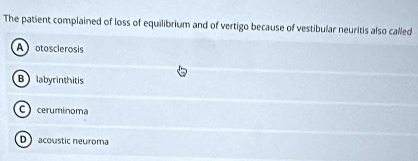 The patient complained of loss of equilibrium and of vertigo because of vestibular neuritis also called
A otosclerosis
B labyrinthitis
C ceruminoma
D acoustic neuroma