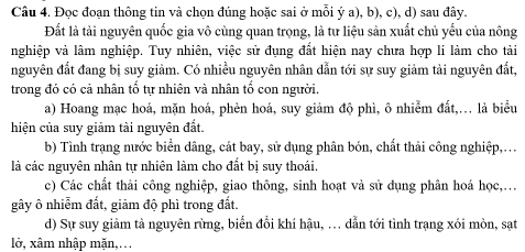 Đọc đoạn thông tin và chọn đúng hoặc sai ở mỗi ý a), b), c), d) sau đây.
Đất là tài nguyên quốc gia vô cùng quan trọng, là tư liệu sản xuất chủ yếu của nông
nghiệp và lâm nghiệp. Tuy nhiên, việc sử đụng đất hiện nay chưa hợp lí làm cho tải
nguyên đất đang bị suy giảm. Có nhiều nguyên nhân dẫn tới sự suy giảm tải nguyên đất,
trong đó có cả nhân tố tự nhiên và nhân tố con người.
a) Hoang mạc hoá, mặn hoá, phèn hoá, suy giảm độ phì, ô nhiễm đất,... là biểu
hiện của suy giảm tài nguyên đất.
b) Tình trạng nước biển dâng, cát bay, sử dụng phân bón, chất thải công nghiệp,...
là các nguyên nhân tự nhiên làm cho đất bị suy thoái.
c) Các chất thải công nghiệp, giao thông, sinh hoạt và sử dụng phân hoá học,.
gây ô nhiễm đất, giảm độ phì trong đất.
d) Sự suy giảm tà nguyên rừng, biển đổi khí hậu, . dẫn tới tình trạng xói mòn, sạt
lở, xâm nhập mặn,...