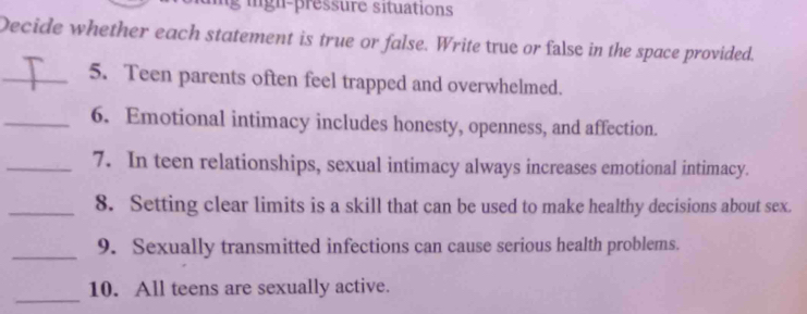 ign- p ressure situations 
Decide whether each statement is true or false. Write true or false in the space provided. 
_5. Teen parents often feel trapped and overwhelmed. 
_6. Emotional intimacy includes honesty, openness, and affection. 
_7. In teen relationships, sexual intimacy always increases emotional intimacy. 
_8. Setting clear limits is a skill that can be used to make healthy decisions about sex. 
_9. Sexually transmitted infections can cause serious health problems. 
_ 
10. All teens are sexually active.