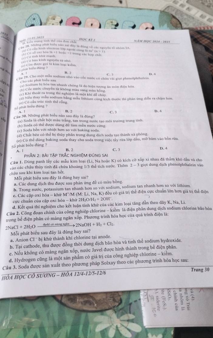 2025
=  uln xydy 13.01.2025 T Liểu mạng tinh thể của đơn chấi Học k1 2 Năm Học 2024 - 2025
Câu 2N. Những phát biểu năo sai đây là đùng về các nguyên tổ nhóm IA
C Có câu hình electron lớp ngoài cũng là ns^1(n>1)
(b) Có số oxi hôa 1a+1 boặc + 2 trong các hợp chất
ng đu (c) Có tính khử manh
(d) Cò bản kinh nguyên tử nhỏ
(c) Còn được gọi là kim loại kiềm
ng dị
số phát biểu đùng ?
A. 1
B. 2 C. 3 D. 4
Cầu 29. Cho một mẫu sodium nhớ vào cốc nước có chứa vài giọt phenolphthalein.
dp 
Cho các phát biểu sau
(a) Sodium bị hòa tan nhanh chóng là do hiện tượng ăn môn điện hóa.
(b) Cốc nước chuyên từ không màu sang màu hồng
(c) Khí thoát ra trong thí nghiệm là một khí để chây.
(d) Nếu thay mẫu sodium bằng mẫu lithium cùng kích thước thi phản ứng diễn ra chậm hơn.
23 (c) Có cầu trúc tinh thể rỗng
số phát biểu đúng ?
A. l
B. 2 D. 4
Câu 30, Những phát biểu nào sau đây là đúng? C. 3
cấp
(a) Soda là chất bột màu trắng, tan trong nước tạo môi trường trung tính.
(b) Soda có thể được dùng để làm mền nước cứng
(c) Soda bền với nhiệt hơn so với baking soda.
(d) Chất bẻo có thể bị thủy phân trong dung dịch soda tạo thành xã phòng.
(e) Có thể đùng baking soda thay cho soda trong việc tây rửa lớp dầu, mỡ bám vào bôn rửa.
Số phát biểu đúng ?
A. l B. 2 C. 3 D. 4
PpHầN 2: BÀI TậP TRÃC NGHIỆM ĐÚNG SAI
Câu 1. Dùng panh lấy các mẫu kim loại (Li, Na hoặc K) có kích cỡ xấp xỉ nhau đã thẩm khô dầu và cho
vào các chậu thủy tỉnh đã chứa khoảng 1/3 thể tích nước. Thêm 2-3 giọt dung dịch phenolphthalein vào
chậu sau khi kim loại tan hết.
Mỗi phát biểu sau đây là đúng hay sai?
a. Các dung dịch thu được sau phản ứng đề có màu hồng.
b. Trong nước, potassium tan nhanh hơn so với sodium, sodium tan nhanh hơn so với lithium.
c. Các cặp oxi hóa - khử MM M:L i, Na, K) đều có giá trị thế điện cực chuẩn lớn hơn giá trị thể điện
cực chuẩn của cặp oxi hóa - khử 2H_2O/H_2+2OH^-.
d. Kết quả thí nghiệm cho kết luận tính khử của các kim loại tăng dần theo dãy K, Na, Li.
Câu 2. Công đoạn chính của công nghiệp chlorine - kiểm là điện phân dung dịch sodium chlorine bão hòa
trong bể điện phân có màng ngăn xốp. Phương trình hóa học của quá trình điện là:
2NaCl+2H_2O đpdd có màng ngăn 2NaOH+H_2+Cl_2.
Mỗi phát biểu sau đây là đúng hay sai?
a. Anion Cl  bị khử thành khí chlorine tại anode.
b. Tại cathode, thu được đồng thời dung dịch bão hòa vả tinh thể sodium hydroxide.
c. Nếu không có màng ngăn xốp, nước Javel được hình thành trong bể điện phân.
d. Hydrogen cũng là một sản phẩm có giá trị của công nghiệp chlorine - kiểm.
Câu 3. Soda được sản xuất theo phương pháp Solxay theo các phương trình hóa học sau:
Trang 30
HÓA HỌC CÔ SƯƠNG - HÓA 12/4-12/5-12/6
5