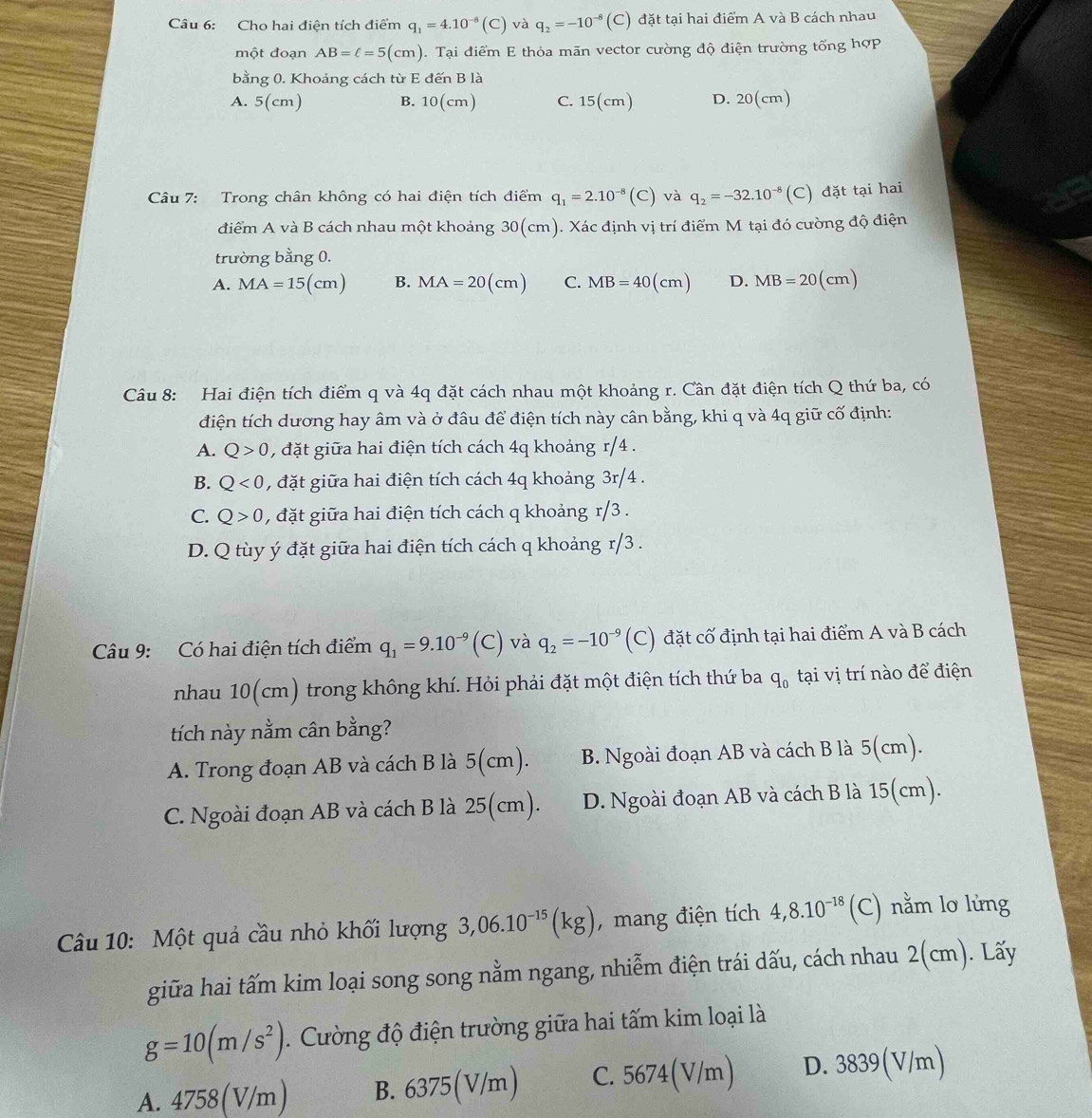 Cho hai điện tích điểm q_1=4.10^(-8)(C) và q_2=-10^(-8) (C) đặt tại hai điểm A và B cách nhau
một đoạn AB=ell =5(cm). Tại điểm E thỏa mãn vector cường độ điện trường tổng hợp
bằng 0. Khoảng cách từ E đến B là
A. 5(cm) B. 10(cm) C. 15(cm) D. 20(cm)
Câu 7: Trong chân không có hai điện tích điểm q_1=2.10^(-8) (C) và q_2=-32.10^(-8) (C) đặt tại hai
điểm A và B cách nhau một khoảng 30(cm). Xác định vị trí điểm M tại đó cường độ điện
trường bằng 0.
A. MA=15(cm) B. MA=20(cm) C. MB=40(cm) D. MB=20(cm)
Câu 8: Hai điện tích điểm q và 4q đặt cách nhau một khoảng r. Cần đặt điện tích Q thứ ba, có
điện tích dương hay âm và ở đâu để điện tích này cân bằng, khi q và 4q giữ cố định:
A. Q>0 , đặt giữa hai điện tích cách 4q khoảng r/4 .
B. Q<0</tex> , đặt giữa hai điện tích cách 4q khoảng 3r/4 .
C. Q>0 , đặt giữa hai điện tích cách q khoảng r/3 .
D. Q tùy ý đặt giữa hai điện tích cách q khoảng r/3 .
Câu 9: Có hai điện tích điểm q_1=9.10^(-9)(C) ) và q_2=-10^(-9) (C) đặt cố định tại hai điểm A và B cách
nhau 10(cm) trong không khí. Hỏi phải đặt một điện tích thứ ba q_0 tại vị trí nào để điện
tích này nằm cân bằng?
A. Trong đoạn AB và cách B là 5(cm). B. Ngoài đoạn AB và cách B là 5(cm).
C. Ngoài đoạn AB và cách B là 25(cm). D. Ngoài đoạn AB và cách B là 15(cm).
Câu 10: Một quả cầu nhỏ khối lượng 3,06.10^(-15)(kg) , mang điện tích 4,8.10^(-18)(C C) nằm lơ lừng
giữa hai tấm kim loại song song nằm ngang, nhiễm điện trái dấu, cách nhau 2(cm). Lấy
g=10(m/s^2). Cường độ điện trường giữa hai tấm kim loại là
A. 4758(V/m) B. 6375(V/m) C. 5674(V/m) D. 3839(V/m)