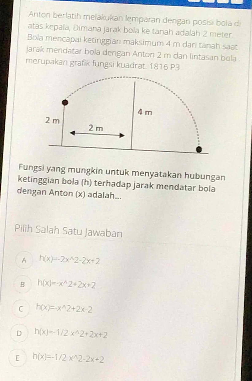 Anton berlatih melakukan lemparan dengan posisi bola di
atas kepala, Dimana jarak bola ke tanah adalah 2 meter
Bola mencapai ketinggian maksimum 4 m dari tanah saat
jarak mendatar bola dengan Anton 2 m dan lintasan bola
merupakan grafik fungsi kuadrat. 1816 P3
Fungsi yang mungkin untuk menyatakan hubungan
ketinggian bola (h) terhadap jarak mendatar bola
dengan Anton (x) adalah...
Pilih Salah Satu Jawaban
A h(x)=-2x^(wedge)2-2x+2
B h(x)=-x^(wedge)2+2x+2
C h(x)=-x^(wedge)2+2x-2
D h(x)=-1/2x^(wedge)2+2x+2
E h(x)=-1/2x^(wedge)2-2x+2