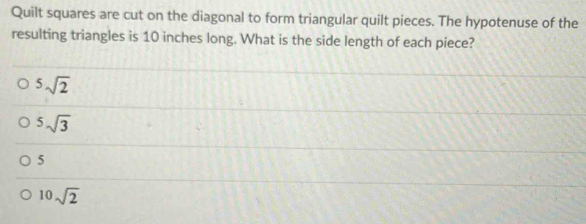 Quilt squares are cut on the diagonal to form triangular quilt pieces. The hypotenuse of the
resulting triangles is 10 inches long. What is the side length of each piece?
^5sqrt(2)
5sqrt(3)
5
10sqrt(2)