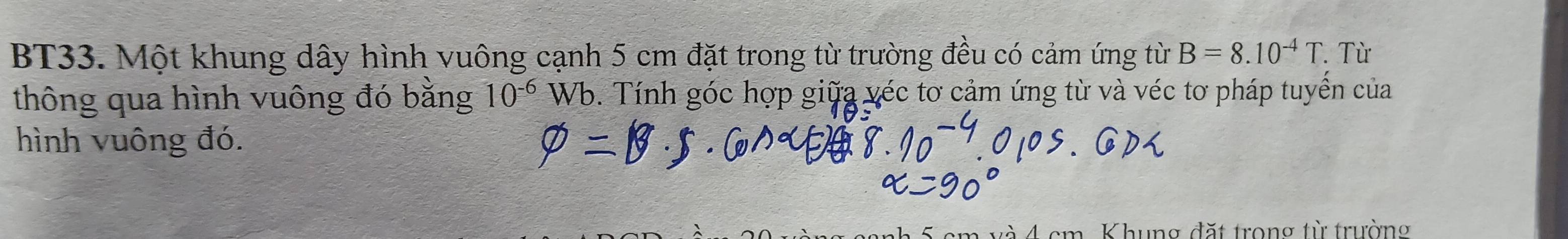 BT33. Một khung dây hình vuông cạnh 5 cm đặt trong từ trường đều có cảm ứng từ B=8.10^(-4)T. Từ 
thông qua hình vuông đó bằng Wb. Tính góc hợp giữa véc tơ cảm ứng từ và véc tơ pháp tuyển của 10^(-6)
hình vuông đó.
cm và 4 cm. Khung đặt trong từ trường