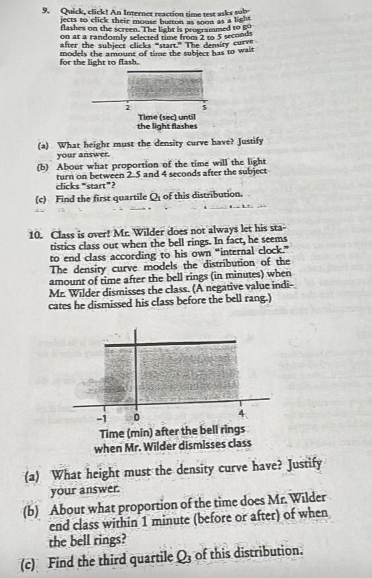 Quick, click! An Internet reaction time test asks sub 
jects to click their mouse button as soon as a light 
flashes on the screen. The light is programmed to go 
on at a randomly selected time from 2 to 5 seconds
after the subject clicks “start.” The density curve 
models the amount of time the subject has to wait 
for the light to flash. 
2 
Time (sec) until 
the light flashes 
(a) What height must the density curve have? Justify 
your answer. 
(b) About what proportion of the time will the light 
turn on between 2.5 and 4 seconds after the subject 
clicks “start”? 
(c) Find the first quartile Q of this distribution. 
10. Class is over! Mr. Wilder does not always let his sta- 
tistics class out when the bell rings. In fact, he seems 
to end class according to his own “internal clock.” 
The density curve models the distribution of the 
amount of time after the bell rings (in minutes) when 
Mr. Wilder dismisses the class. (A negative value indi- 
cates he dismissed his class before the bell rang.) 
Time (min) after the be 
when Mr. Wilder dismisses class 
(a) What height must the density curve have? Justify 
your answer. 
(b) About what proportion of the time does Mr. Wilder 
end class within 1 minute (before or after) of when 
the bell rings? 
(c) Find the third quartile Q_3 of this distribution.