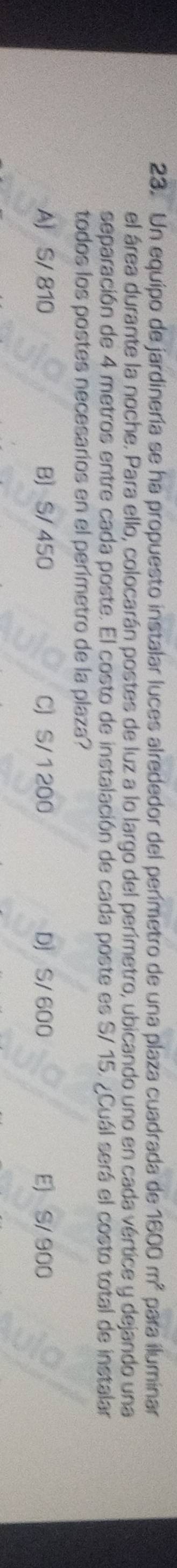 Un equipo de jardinería se ha propuesto instalar luces alrededor del perímetro de una plaza cuadrada de 1600m^2 para iluminar
el área durante la noche. Para ello, colocarán postes de luz a lo largo del perimetro, ubicando uno en cada vértice y dejando una
separación de 4 metros entre cada poste. El costo de instalación de cada poste es S/ 15. ¿Cuál será el costo total de instalar
todos los postes necesarios en el perimetro de la plaza?
A) S/ 810 B S/ 450 C S/ 1 200 DJ S/ 600 E) S/ 900