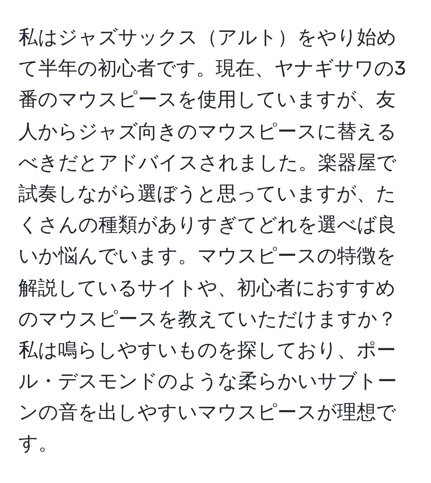 私はジャズサックスアルトをやり始めて半年の初心者です。現在、ヤナギサワの3番のマウスピースを使用していますが、友人からジャズ向きのマウスピースに替えるべきだとアドバイスされました。楽器屋で試奏しながら選ぼうと思っていますが、たくさんの種類がありすぎてどれを選べば良いか悩んでいます。マウスピースの特徴を解説しているサイトや、初心者におすすめのマウスピースを教えていただけますか？私は鳴らしやすいものを探しており、ポール・デスモンドのような柔らかいサブトーンの音を出しやすいマウスピースが理想です。