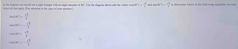 In the diagram you should see a right triangle with an angle measure of 45°. Use the diagram above and the values cos (45°)= sqrt(2)/2  and sin (45°)= sqrt(2)/2  to determine which of the following equalities are true.
Select all that apply. [Pay attention to the signs of your answers.]
□ sin (135°)= sqrt(2)/2 
□ sin (135°)=- sqrt(2)/2 
|cos (135°)= sqrt(2)/2 
cos (135°)=- sqrt(2)/2 