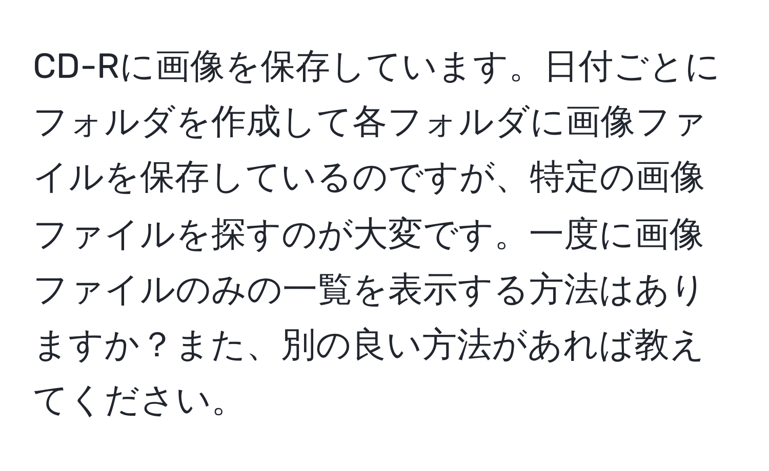 CD-Rに画像を保存しています。日付ごとにフォルダを作成して各フォルダに画像ファイルを保存しているのですが、特定の画像ファイルを探すのが大変です。一度に画像ファイルのみの一覧を表示する方法はありますか？また、別の良い方法があれば教えてください。