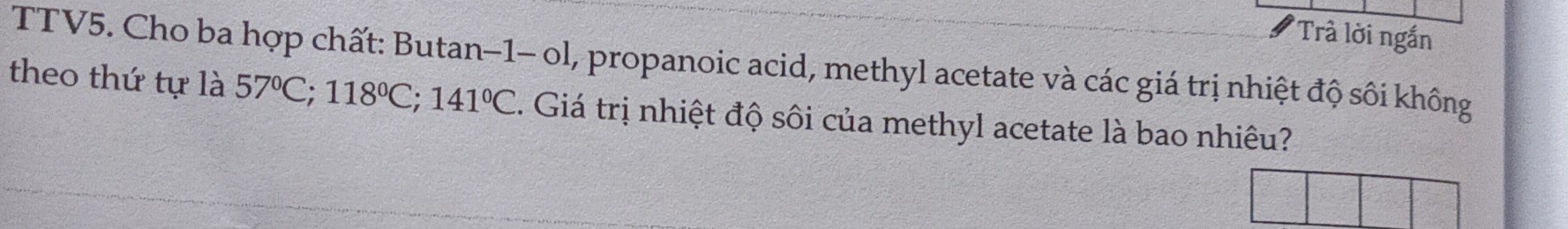 Trà lời ngắn 
TTV5. Cho ba hợp chất: Butan-1- ol, propanoic acid, methyl acetate và các giá trị nhiệt độ sôi không 
theo thứ tự là 57°C; 118°C; 141°C. Giá trị nhiệt độ sôi của methyl acetate là bao nhiêu?