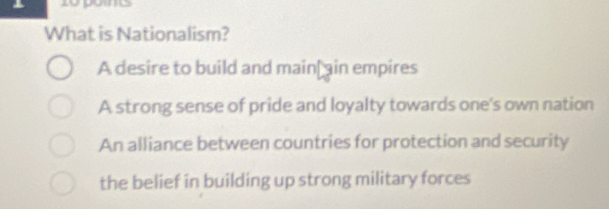 What is Nationalism?
A desire to build and main ain empires
A strong sense of pride and loyalty towards one's own nation
An alliance between countries for protection and security
the belief in building up strong military forces