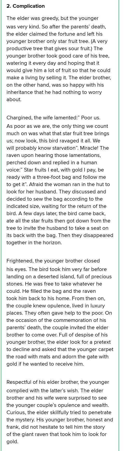 Complication
The elder was greedy, but the younger
was very kind. So after the parents' death,
the elder claimed the fortune and left his
younger brother only star fruit tree. (A very
productive tree that gives sour fruit.) The
younger brother took good care of his tree,
watering it every day and hoping that it
would give him a lot of fruit so that he could 
make a living by selling it. The elder brother,
on the other hand, was so happy with his
inheritance that he had nothing to worry
about.
Chargined, the wife lamented:" Poor us.
As poor as we are, the only thing we count
much on was what that star fruit tree brings
us; now look, this bird ravaged it all. We
will probably know starvation". Miracle! The
raven upon hearing those lamentations,
perched down and replied in a human 
voice:” Star fruits I eat, with gold I pay, be
ready with a three-foot bag and follow me
to get it". Afraid the woman ran in the hut to
look for her husband. They discussed and
decided to sew the bag according to the
indicated size, waiting for the return of the
bird. A few days later, the bird came back,
ate all the star fruits then got down from the
tree to invite the husband to take a seat on
its back with the bag. Then they disappeared
together in the horizon.
Frightened, the younger brother closed
his eyes. The bird took him very far before
landing on a deserted island, full of precious
stones. He was free to take whatever he
could. He filled the bag and the raven
took him back to his home. From then on,
the couple knew opulence, lived in luxury
places. They often gave help to the poor. On
the occasion of the commemoration of his
parents' death, the couple invited the elder
brother to come over. Full of despise of his
younger brother, the elder look for a pretext
to decline and asked that the younger carpet
the road with mats and adorn the gate with
gold if he wanted to receive him.
Respectful of his elder brother, the younger
complied with the latter's wish. The elder
brother and his wife were surprised to see
the younger couple's opulence and wealth.
Curious, the elder skillfully tried to penetrate
the mystery. His younger brother, honest and
frank, did not hesitate to tell him the story
of the giant raven that took him to look for
gold.