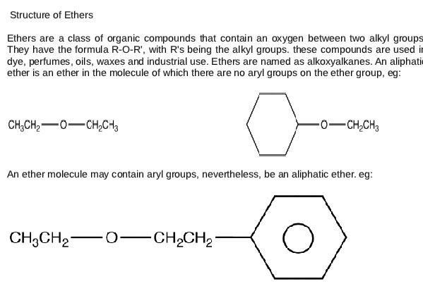 Structure of Ethers
Ethers are a class of organic compounds that contain an oxygen between two alkyl groups
They have the formula R-O-R', with R's being the alkyl groups. these compounds are used i
dye, perfumes, oils, waxes and industrial use. Ethers are named as alkoxyalkanes. An aliphatic
ether is an ether in the molecule of which there are no aryl groups on the ether group, eg:
CH_3CH_2-O-CH_2CH_3
An ether molecule may contain aryl groups, nevertheless, be an aliphatic ether. eg:
CH_3CH_2-O-CH_2CH_2- □ 