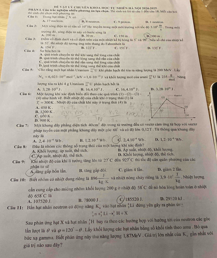 Dề Vật lý chuyên khoa học tự nhiên hà nội 2024-2025
PHAN I. Câu trắc nghiệm nhiều phương án lựa chọn. Thí sinh trà lời từ câu 1 đến câu 18. Mỗi câu hỏi
thí sinh chỉ chọn một phương án
Câu 1: Trong hạt nhân^(17)_8> X có
A. 17 nucleon. B. 8 neutron. C. 9 proton. D. l neutron.
Câu 2:  Một sóng điện từ có tần số 10° Hz truyền trong một môi trường với tốc độ 3.10^(ast) m/s . Trong môi
trường đó, sóng điện từ này có bước sóng là
A. 200 m . B. 30 m . C. 150 m . D. 300 m .
Câu 3: Điểm cổ định dưới và cổ định trên của một nhiệt kế bị hóng là 5° và 99 Nếu số chỉ của nhiệt kế
là 52° thì nhiệt độ tương ứng trên thang đo Fahrenheit là
A. 154°F. B. 122°F. C. 151°F. D. 132°F.
Câu 4: Sự hóa hơi là
A. quá trình chuyển từ thể khí sang thể lóng của chất
B. quá trình chuyển từ thể lỏng sang thể rắn của chất
C. quá trình chuyển từ thể rấn sang thể lông của chất
D. quá trình chuyển từ thể lóng sang thể khí của chất
Câu 5: Cho rằng một hạt nhân Uranium _(92)^(235)U khi phân hạch thì tóa ra năng lượng là 200 MeV . Lấy
N_A=6,023· 10^(23)mol^(-1),leV=1,6· 10^(-19)J và khối lượng mol của urani _(92)^(235)U là 235 g/mol  , Năng
lượng tỏa ra khi 4 g Uranium _(92)^(235)U phân hạch hết là
A. 3,28· 10^(11)J. B. 16,4.10^(11)J. C. 16,4.10^(10)J. D. 3.28· 10^(10)J.
Câu 6: a Một lượng khí xác định biến đổi theo các quá trình (1) -(2)-(3)-
(4) như hình vẽ. Biết nhiệt độ của chất khí ở trạng thái (1) là (2) Hypebol
T_1=300K. Nhiệt độ của chất khí này ở trạng thái (4) là
A. 450 K .
(3
B. 1200 K .
ω1
C. 600 K .
(4)
D. 900 K .
。
Câu 7: Một khung dây phẳng diện tích 40cm^2 đặt trong từ trường đều có vectơ cảm ứng từ hợp với vectơ
pháp tuyển của mặt phẳng khung dây một góc 60° và có độ lớn 0,12T . Từ thông qua khung dây
này là
A. 2,4· 10^(-6)Wb. B. 1,2.10^(-4)Wb. C. 2,4.10^(-4)Wb. D. 1,2· 10^(-6)Wb.
Câu 8: Đâu là nhóm các thông số trạng thái của một lượng khí xác định?
A. Khối lượng, áp suất, thể tích.  B Áp suất, nhiệt độ, khối lượng.
C. Áp suất, nhiệt độ, thể tích.  D. Khối lượng, nhiệt độ, thể tích.
Câu 9: Khi nhiệt độ của khí lí tưởng tăng lên từ 27°C đến 927°C thì tốc độ căn quân phương của các
phân tử sẽ
A. tăng gấp bốn lần. B. tăng gắp đôi. C. giảm 4 lần. D. giảm 2 lần.
Câu 10: Biết nhôm có nhiệt dung riêng là 896 J/kg· K  và nhiệt nóng chảy riêng là 3,9· 10^5 J/kg  Nhiệt lượng
cần cung cấp cho miếng nhôm khối lượng 200 g ở nhiệt độ 58°C để nó hóa lỏng hoàn toàn ở nhiệt
dhat o658°C là
A. 107520 J. B. 78000 J . C/185520 J. D. 29520 kJ .
Cầu 11: Bắn hạt nhân neutron có động năng K_n vào hạt nhân #Li đứng yên gây ra phản ứn
_0^(1n+_3^6Lito _1^3H+X
Sau phản ứng hạt X và hạt nhân _1^3H bay ra theo các hướng hợp với hướng tới của neutron các góc
lần lượt là θ và varphi =120^circ)-θ. Lấy khối lượng các hạt nhân bằng số khối tính theo amu . Bỏ qua
bức xạ gamma. Biết phản ứng này thu năng lượng 1,87MeV . Giá trị lớn nhất của K, gần nhất với
giá trị nào sau đây?