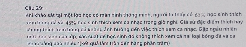 Khi khảo sát tại một lớp học có màn hình thông minh, người ta thấy có 65% học sinh thích 
xem bóng đá và 48% học sinh thích xem ca nhạc trong giờ nghi. Giả sử đặc điểm thích hay 
không thích xem bóng đá không ảnh hưởng đến việc thích xem ca nhạc. Gặp ngâu nhiên 
một học sinh của lớp, xác suất để học sinh đó không thích xem cả hai loại bóng đá và ca 
nhạc bằng bao nhiêu?(kết quả làm tròn đến hàng phần trăm)