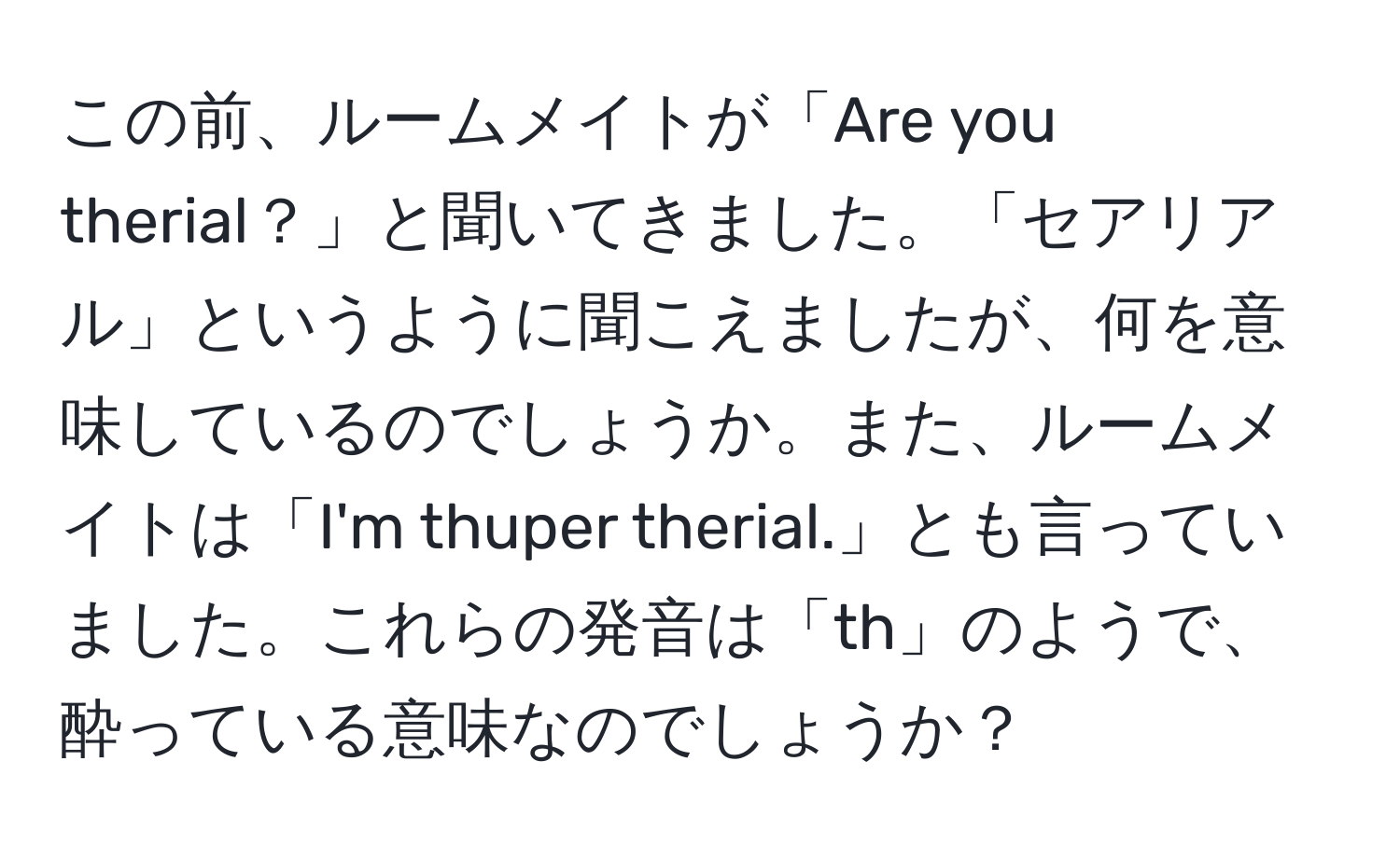 この前、ルームメイトが「Are you therial？」と聞いてきました。「セアリアル」というように聞こえましたが、何を意味しているのでしょうか。また、ルームメイトは「I'm thuper therial.」とも言っていました。これらの発音は「th」のようで、酔っている意味なのでしょうか？