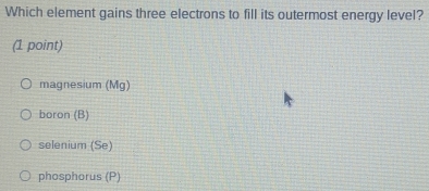 Which element gains three electrons to fill its outermost energy level?
(1 point)
magnesium (Mg)
boron (B)
selenium (Se)
phosphorus (P)