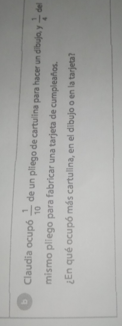 Claudia ocupó  1/10  de un pliego de cartulina para hacer un dibujo, y  1/4  del 
mismo pliego para fabricar una tarjeta de cumpleaños. 
¿En qué ocupó más cartulina, en el dibujo o en la tarjeta?