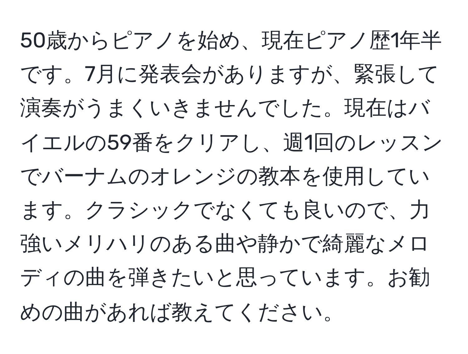 50歳からピアノを始め、現在ピアノ歴1年半です。7月に発表会がありますが、緊張して演奏がうまくいきませんでした。現在はバイエルの59番をクリアし、週1回のレッスンでバーナムのオレンジの教本を使用しています。クラシックでなくても良いので、力強いメリハリのある曲や静かで綺麗なメロディの曲を弾きたいと思っています。お勧めの曲があれば教えてください。