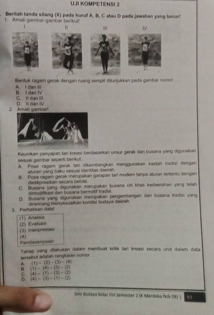 UJI KOMPETENSI 2
Berilah tanda silang (X) pada huruf A, B, C atau D pada jawaban yang benar!
1. Amati gambar-gambar berikut!
1
IV
Bentuk ragam gerak dengan ruang sempit ditunjukkan pada gambar nomor ....
A. I dan III
B. I dan IV
C. II dan III
D. II dan IV
2. Amati gambar!
Keunikan penyajian tari kreasi berdasarkan unsur gerak dan busana yang digunakan
sesuai gambar seperti berikut.
A. Pose ragam gerak tari dikembangkan menggunakan kaidah tradisi dengan
aturan yang baku sesuai identitas daerah.
B. Pose ragam gerak merupakan garapan tari modern tanpa aturan tertentu dengan
dieskpresikan secara bebas.
C. Busana yang digunakan merupakan busana ciri khas kedaerahan yang telah
dimodifikasi dari busana bermotif tradisi.
D. Busana yang digunakan merupakan pengembangan dari busana tradisi yang
dirancang menyesuaikan kondisi budaya daerah.
3. Perhatikan data!
(1) Analisis
(2) Evaluasi
(3) Interprestasi
(4)
Pendieskripsian
Tahap yang dilakukan dalam membuat kritik tari kreasi secara urut dalam data
tersebut adalah rangkaian nomor ....
A (1)-(2)-(3)-(4)
B. (1)-(4)-(3)-(2)
C. (4)-(1)-(3)-(2)
D. (4)-(3)-(1)-(2)
Seni Budaya Kelas VIII Semester 2 (K Merdeka Nsk 08) | 93