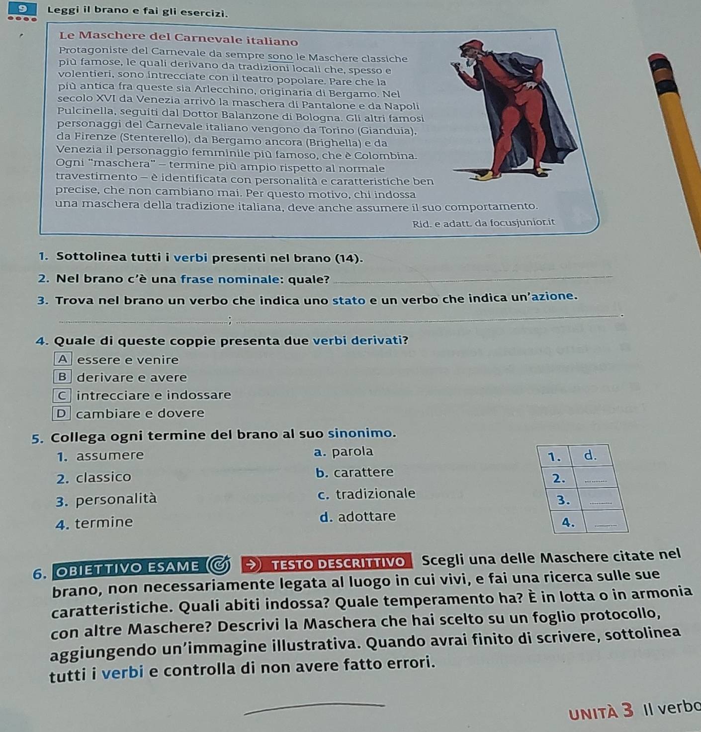 Leggi il brano e fai gli esercizi.
Le Maschere del Carnevale italiano
Protagoniste del Carnevale da sempre sono le Maschere classiche
più famose, le quali derivano da tradizioni locali che, spesso e
volentieri, sono íntrecciate con il teatro popolare. Pare che la
più antica fra queste sia Arlecchino, originaria di Bergamo. Nel
secolo XVI da Venezia arrivò la maschera di Pantalone e da Napoli
Pulcinella, seguiti dal Dottor Balanzone dí Bologna. Gli altri famosi
personaggi del Čarnevale italiano vengono da Torino (Gianduia).
da Firenze (Stenterello), da Bergamo ancora (Brighella) e da
Venezia il personaggio femminile più famoso, che è Colombina.
Ogni “maschera” - termine più ampio rispetto al normale
travestimento - è identificata con personalità e caratteristiche ben
precise, che non cambiano mai. Per questo motivo, chi indossa
una maschera della tradizione italiana, deve anche assumere il suo comportamento.
Rid. e adatt. da focusjunior.it
1. Sottolinea tutti i verbi presenti nel brano (14).
2. Nel brano c'è una frase nominale: quale?
_
3. Trova nel brano un verbo che indica uno stato e un verbo che indica un’azione.
_
_
4. Quale di queste coppie presenta due verbi derivati?
A essere e venire
Bderivare e avere
C intrecciare e indossare
D cambiare e dovere
5. Collega ogni termine del brano al suo sinonimo.
1. assumere a. parola 
2. classico b. carattere
3. personalità c. tradizionale
4. termine d. adottare
6. OBIETTIVO ESAME  TESTO DESCRITTIVO  Scegli una delle Maschere citate nel
brano, non necessariamente legata al luogo in cui vivi, e fai una ricerca sulle sue
caratteristiche. Quali abiti indossa? Quale temperamento ha? È in lotta o in armonia
con altre Maschere? Descrivi la Maschera che hai scelto su un foglio protocollo,
aggiungendo un’immagine illustrativa. Quando avrai finito di scrivere, sottolinea
tutti i verbi e controlla di non avere fatto errori.
_
UNItÀ 3 Il verbo