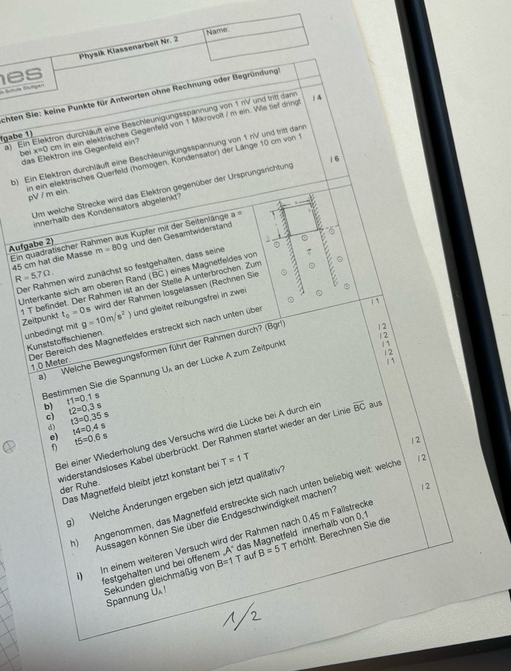 Name:
Physik Klassenarbeit Nr. 2
es
h-Schule Stuttgari
schten Sie: keine Punkte für Antworten ohne Rechnung oder Begründung!
a) Ein Elektron durchläuft eine Beschleunigungsspannung von 1 nV und tritt dann
| 4
bei x=0 cm in ein elektrisches Gegenfeld von 1 Mikrovolt / m ein. Wie tief dring
fgabe 1)
das Elektron ins Gegenfeld ein?
b) Ein Elektron durchläuft eine Beschleunigungsspannung von 1 nV und tritt dann
1 6
in ein elektrisches Querfeld (homogen, Kondensator) der Länge 10 cm von 1 pV / m ein.
Um welche Strecke wird das Elektron gegenüber der Ursprungsrichtung
innerhalb des Kondensators abgelenkt?
Ein quadratischer Rahmen aus Kupfer mit der Seitenlänge a =
Aufgabe 2)
⊙
。
45 cm hat die Masse m=80g und den Gesamtwiderstand
。
Der Rahmen wird zunächst so festgehalten, dass seine
R=5,7Omega .
Unterkante sich am oberen Rand (BC) eines Magnetfeldes von
⊙
1 T befindet. Der Rahmen ist an der Stelle A unterbrochen. Zum
s wird der Rahmen losgelassen (Rechnen Sie
/ 1
Zeitpunkt t_0=0 g=10m/s^2 und gleitet reibungsfrei in zwei
unbedingt mit
Kunststoffschienen.
a) Welche Bewegungsformen führt der Rahmen durch? (Bgr!)
12
12
Der Bereich des Magnetfeldes erstreckt sich nach unten über 1.0 Meter.
Bestimmen Sie die Spannung U an der Lücke A zum Zeitpunk
11
12
11
b) t1=0 1 s
t2=0,3s
c) t3=0,35s
d) t4=0,4s
Bei einer Wiederholung des Versuchs wird die Lücke bei A durch ein aus
12
widerstandsloses Kabel überbrückt. Der Rahmen startet wieder an der Linie overline BC
e) t5=0,6s 12
f)
Das Magnetfeld bleibt jetzt konstant bei T=1T
der Ruhe.
12
g) Welche Änderungen ergeben sich jetzt qualitativ
h) Angenommen, das Magnetfeld erstreckte sich nach unten beliebig weit: welche
Aussagen können Sie über die Endgeschwindigkeit machen?
) In einem weiteren Versuch wird der Rahmen nach 0,45 m Fallstrecke
festgehalten und bei offenem _nA'' das Magnetfeld innerhalb von 0,1
Sekunden gleichmäßig von B=1 T auf B=5 T erhöht. Berechnen Sie die
Spannung UA!