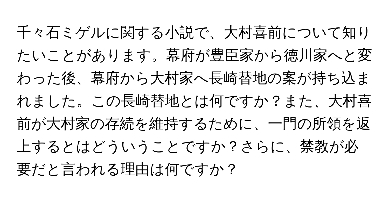 千々石ミゲルに関する小説で、大村喜前について知りたいことがあります。幕府が豊臣家から徳川家へと変わった後、幕府から大村家へ長崎替地の案が持ち込まれました。この長崎替地とは何ですか？また、大村喜前が大村家の存続を維持するために、一門の所領を返上するとはどういうことですか？さらに、禁教が必要だと言われる理由は何ですか？