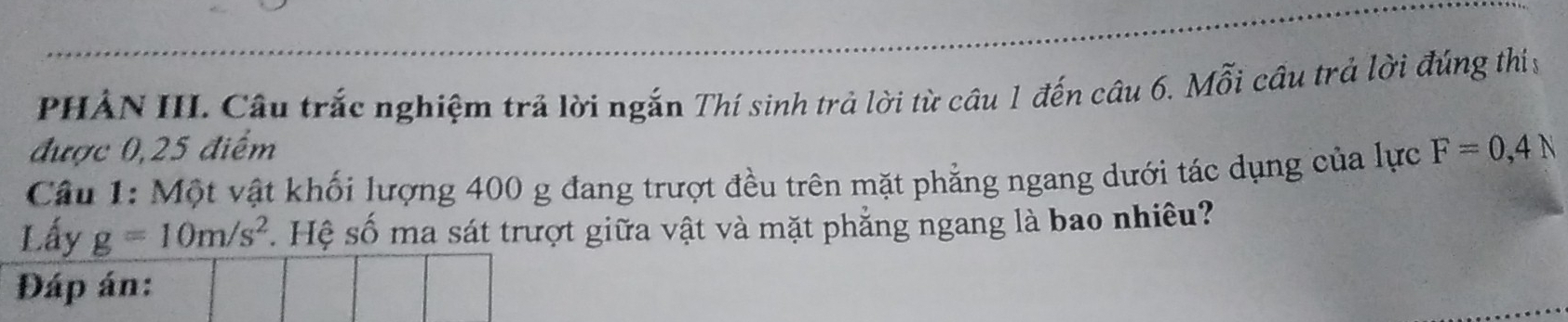 PHẢN III. Câu trắc nghiệm trả lời ngắn Thí sinh trả lời từ câu 1 đến câu 6. Mỗi cầu trả lời đúng thiy 
được 0,25 điểm 
Câu 1: Một vật khối lượng 400 g đang trượt đều trên mặt phẳng ngang dưới tác dụng của lực F=0,4N
Lấy g=10m/s^2 S . Hệ số ma sát trượt giữa vật và mặt phẳng ngang là bao nhiêu? 
Đáp án: