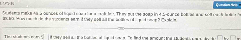 1.7.PS-16 Question Help 
Students make 49.5 ounces of liquid soap for a craft fair. They put the soap in 4.5-ounce bottles and sell each bottle fo
$8.50. How much do the students earn if they sell all the bottles of liquid soap? Explain. 
The students earn $□ if they sell all the bottles of liquid soap. To find the amount the students earn, divide |= bv □ to