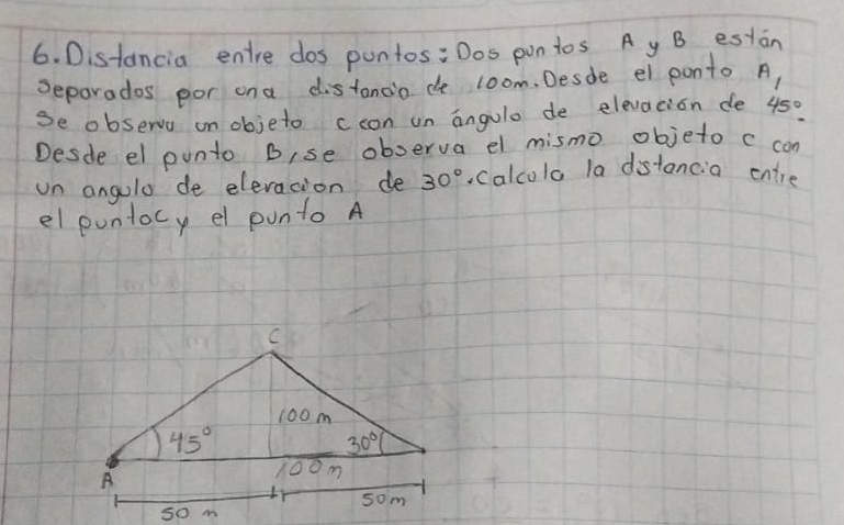 Distancia entre dos pontos: Dos pon tos A y B estan
seporados por ona distanoo de loom. Desde el ponto A
se observa on objeto ccon un angulo de elevacion de 45°.
Desde el punto Bise oboerva el mismo objeto c con
un angulo de elevation de 30° Calcolo la distancia entre
el puntocy el ponto A