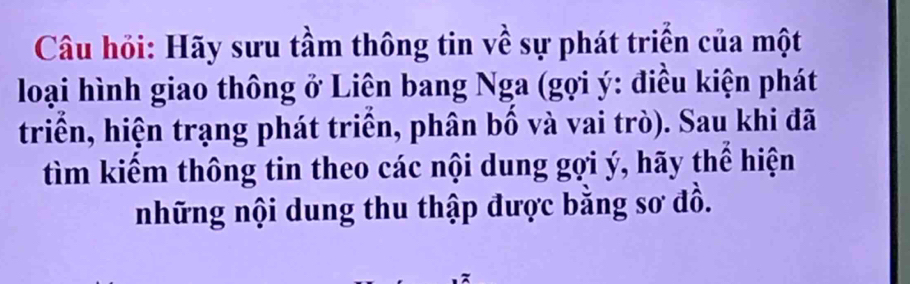 Câu hỏi: Hãy sưu tầm thông tin về sự phát triển của một 
loại hình giao thông ở Liên bang Nga (gợi ý : điều kiện phát 
triển, hiện trạng phát triển, phân bố và vai trò). Sau khi đã 
tìm kiểm thông tin theo các nội dung gợi ý, hãy thể hiện 
những nội dung thu thập được bằng sơ đồ.