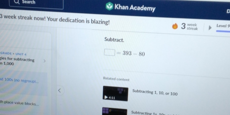 Search Khan Academy 
3 week streak now! Your dedication is blazing! week Level 9 
3 streak 
Subtract. 
GRADE > UNIT 4
□ =393-80
gies for subtracting 
n 1,000
Related content 
d 100s (no regroupi... Subtracting 1, 10, or 100
4:11 
th place value blocks... 
Subtracting