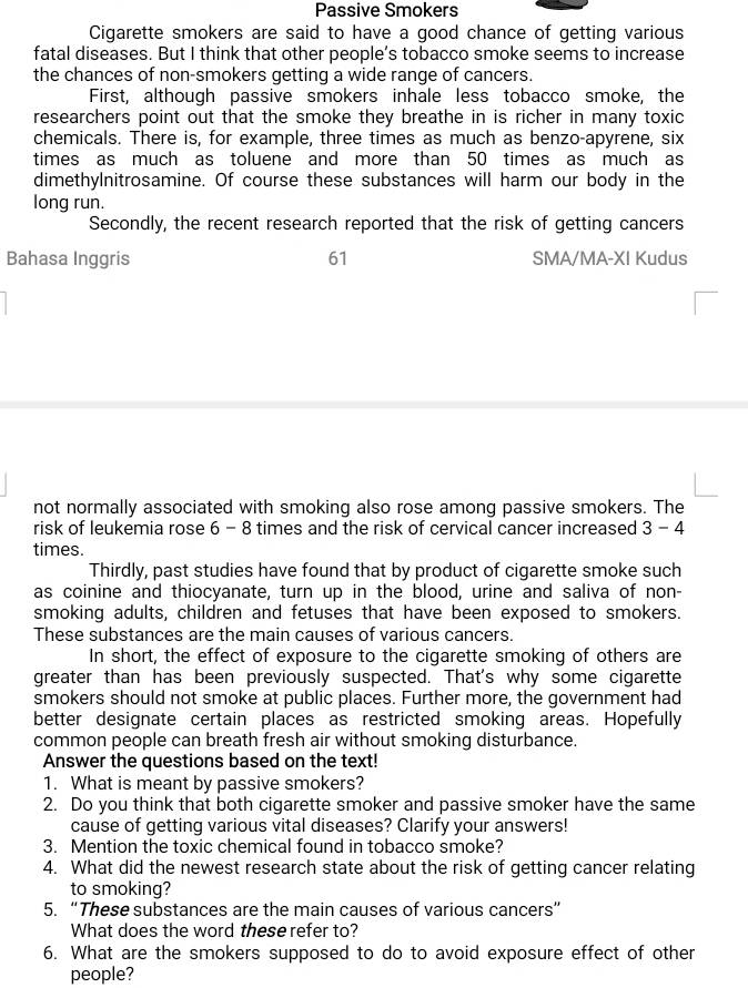 Passive Smokers 
Cigarette smokers are said to have a good chance of getting various 
fatal diseases. But I think that other people’s tobacco smoke seems to increase 
the chances of non-smokers getting a wide range of cancers. 
First, although passive smokers inhale less tobacco smoke, the 
researchers point out that the smoke they breathe in is richer in many toxic 
chemicals. There is, for example, three times as much as benzo-apyrene, six 
times as much as toluene and more than 50 times as much as 
dimethylnitrosamine. Of course these substances will harm our body in the 
long run. 
Secondly, the recent research reported that the risk of getting cancers 
Bahasa Inggris 61 SMA/MA-XI Kudus 
not normally associated with smoking also rose among passive smokers. The 
risk of leukemia rose 6 - 8 times and the risk of cervical cancer increased 3-4
times. 
Thirdly, past studies have found that by product of cigarette smoke such 
as coinine and thiocyanate, turn up in the blood, urine and saliva of non- 
smoking adults, children and fetuses that have been exposed to smokers. 
These substances are the main causes of various cancers. 
In short, the effect of exposure to the cigarette smoking of others are 
greater than has been previously suspected. That's why some cigarette 
smokers should not smoke at public places. Further more, the government had 
better designate certain places as restricted smoking areas. Hopefully 
common people can breath fresh air without smoking disturbance. 
Answer the questions based on the text! 
1. What is meant by passive smokers? 
2. Do you think that both cigarette smoker and passive smoker have the same 
cause of getting various vital diseases? Clarify your answers! 
3. Mention the toxic chemical found in tobacco smoke? 
4. What did the newest research state about the risk of getting cancer relating 
to smoking? 
5. “These substances are the main causes of various cancers” 
What does the word these refer to? 
6. What are the smokers supposed to do to avoid exposure effect of other 
people?