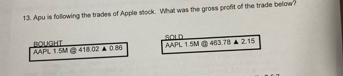 Apu is following the trades of Apple stock. What was the gross profit of the trade below? 
BOUGHT SOLD 
AAPL 1.5M @ 418.02 ▲ 0.86 AAPL 1.5M @ 463.78 2.15