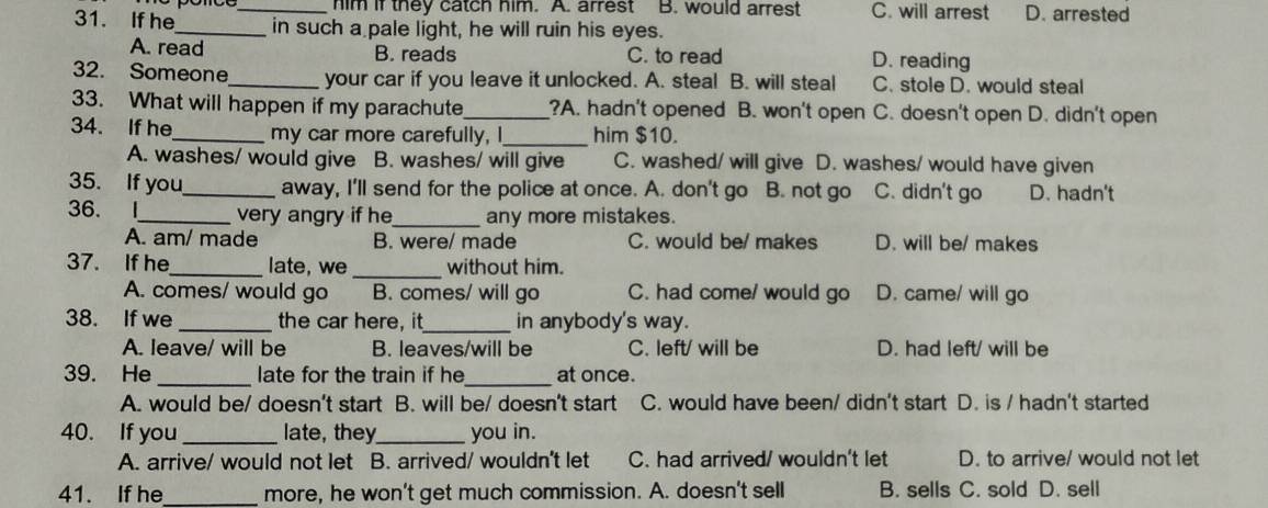 him if they catch him. A. arrest B. would arrest C. will arrest D. arrested
31. If he_ in such a pale light, he will ruin his eyes.
A. read B. reads C. to read D. reading
32. Someone_ your car if you leave it unlocked. A. steal B. will steal C. stole D. would steal
33. What will happen if my parachute_ ?A. hadn't opened B. won't open C. doesn't open D. didn't open
34. If he_ my car more carefully, I_ him $10.
A. washes/ would give 。 B. washes/ will give C. washed/ will give D. washes/ would have given
35. If you_ away, I'll send for the police at once. A. don't go B. not go C. didn't go D. hadn't
36. I_ very angry if he_ any more mistakes.
A. am/ made B. were/ made C. would be/ makes D. will be/ makes
37. If he_ late, we _without him.
A. comes/ would go B. comes/ will go C. had come/ would go D. came/ will go
38. If we _the car here, it_ in anybody's way.
A. leave/ will be B. leaves/will be C. left/ will be D. had left/ will be
39. He_ late for the train if he_ at once.
A. would be/ doesn't start B. will be/ doesn't start C. would have been/ didn't start D. is / hadn't started
40. If you _late, they_ you in.
A. arrive/ would not let B. arrived/ wouldn't let C. had arrived/ wouldn't let D. to arrive/ would not let
41. If he_ more, he won’t get much commission. A. doesn't sell B. sells C. sold D. sell