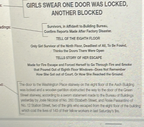 GIRLS SWEAR ONE DOOR WAS LOCKED, 
ANOTHER BLOCKED 
dings: Surivers, in Afidant to Building Bureau, 
Confirm Reports Made After Factory Disaster. 
TELL OF THE EIGHTH FLOOR 
Only Girl Survivor of the Ninth Floor, Deadliest of All, To Be Found, 
Thinks the Doors There Were Open 
TELLS STORY OF HER ESCAPE 
Made for Fire Escape and Forced Herself to Go Ttrough Fire and Smoke 
that Poured Out of Eighth Floor Windows--Does Not Remember 
How She Got out of Court. Or How She Reached the Ground. 
The door to the Washington Place stairway on the eight floor of the Asch Building 
was locked and a wooden partition obstructed the way to the door of the Green 
Street stairway, according to a swom statement made to the Bureau of Buildings 
yestarday by Josie Miccioal of No. 260 Elizabeth Street, and Rosie Passanttino of 
No. 12 Stattion Street, two of the girls who escaped from the eight floor of the building 
which cost the lives of 143 of their fellow workers in last Saturday's fire.