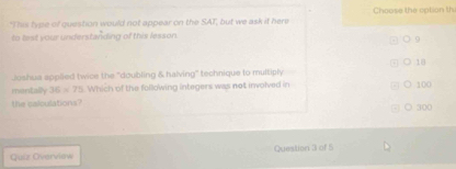 Choose the option th
"Thas type of question would not appear on the SAT, but we ask it here
to lest your understanding of this lesson.
9
○ 1|
Joshua applied twice the ''doubling & halving'' technique to multiply
mantally 36=75 Which of the following integers was not involved in 100
the calculations? ○ 300
Guiz Overview Queation 3 of 5