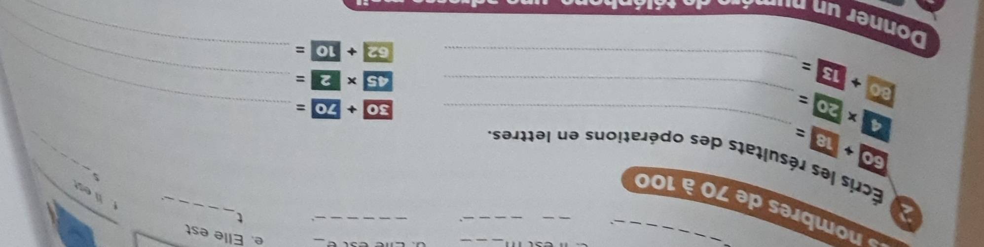 Elle est 
_ 
_ 
t 
nombres de 70 à 100
flest 
* Écris les résultats des opérations en lettres
60+18=
_ 
_ 4* 20=
_ 30+ 70=
_
30+13= _
45* 2= _
62+10=
Donner un numéro de télénk 
_
