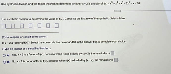 Use synthetic division and the factor theorem to determine whether x-2 is a factor of f(x)=x^5+x^4-x^3-7x^2-x-10. 
Use synthetic division to determine the value of f(2). Complete the first row of the synthetic division table.
(Type integers or simplified fractions.)
Is x-2 a factor of f(x) ? Select the correct choice below and fill in the answer box to complete your choice.
(Type an integer or a simplified fraction.)
A. Yes, x-2 is a factor of f(x) , because when f(x) is divided by (x-2) , the remainder is □.
B. No, x-2 is not a factor of f(x) , because when f(x) is divided by (x-2) , the remainder is □.