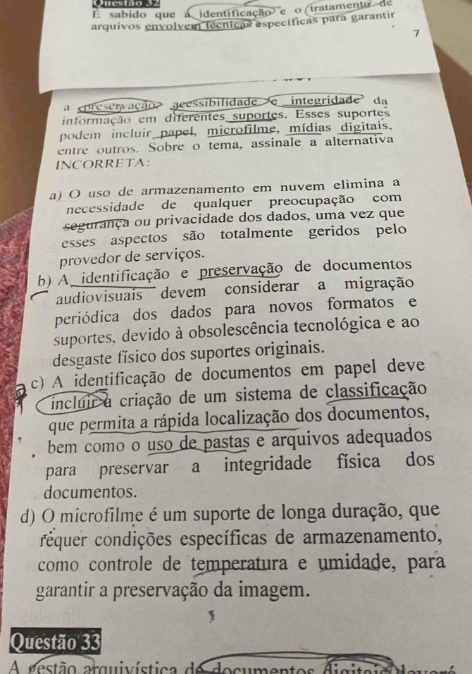 É sabido que a identificação e o tratamento de
arquivos envolvem técnicas específicas para garantir
7
a preservação aeessibilidade e integridade da
informação em diferentes suportes. Esses suportes
podem incluir papel, microfilme, mídias digitais,
entre outros. Sobre o tema, assinale a alternativa
INCORRETA:
a) O uso de armazenamento em nuvem elimina a
necessidade de qualquer preocupação com
segurança ou privacidade dos dados, uma vez que
esses aspectos são totalmente geridos pelo
provedor de serviços.
b) A identificação e preservação de documentos
audiovisuais devem considerar a migração
periódica dos dados para novos formatos e
suportes, devido à obsolescência tecnológica e ao
desgaste físico dos suportes originais.
c) A identificação de documentos em papel deve
incluir a criação de um sistema de classificação
que permita a rápida localização dos documentos,
bem como o uso de pastas e arquivos adequados
para preservar a integridade física dos
documentos.
d) O microfilme é um suporte de longa duração, que
cequer condições específicas de armazenamento,
como controle de temperatura e umidade, para
garantir a preservação da imagem.
Questão 33
A aestão arquivística de docu : t