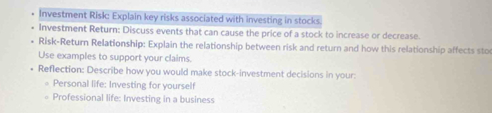 Investment Risk: Explain key risks associated with investing in stocks. 
Investment Return: Discuss events that can cause the price of a stock to increase or decrease. 
Risk-Return Relationship: Explain the relationship between risk and return and how this relationship affects sto 
Use examples to support your claims. 
Reflection: Describe how you would make stock-investment decisions in your: 
Personal life: Investing for yourself 
Professional life: Investing in a business