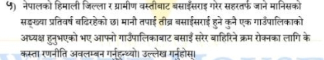 ५) नेपालको हिमाली जिल्ला र ग्रामीण वस्तीबाट बसाइसराइ गरेर सहरतर्फ जाने मानिसको 
सड्ख्या प्रतिवर्ष बढिरहेको छ। मानौ तपाई तीब्र बसाईसराई हुने कुनै एक गाउँपालिकाको 
अध्यक्ष हुनुभएको भए आफ्नो गाउँपालिकाबाट बसाईँ सरेर बाहिरिने क्रम रोक्नका लागि के 
कस्ता रणनीति अवलम्बन गर्नहन्थ्यो। उल्लेख गर्नहोस।