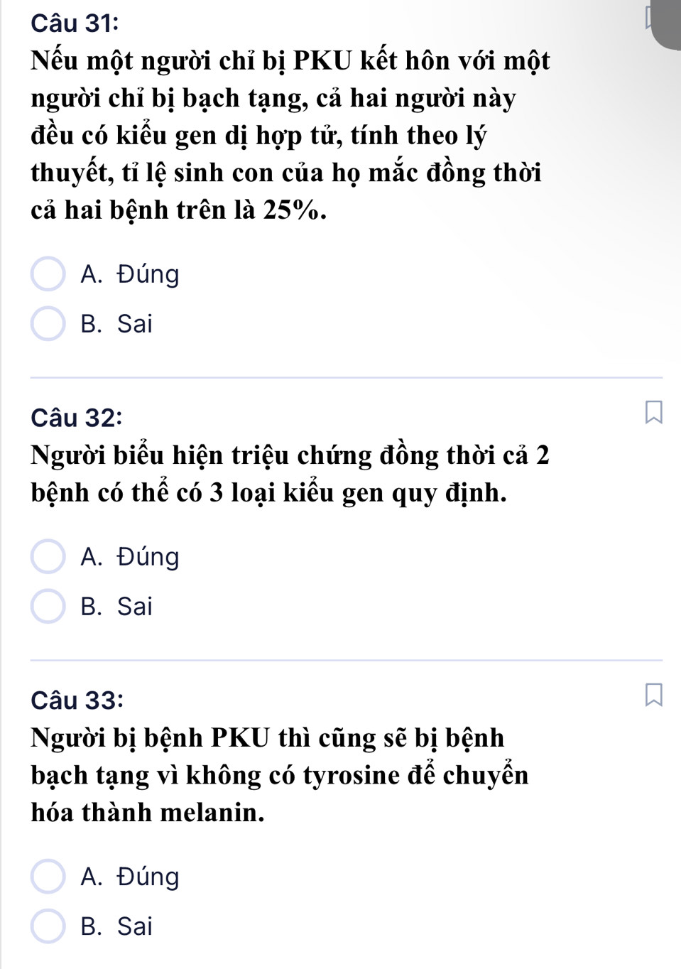 Nếu một người chỉ bị PKU kết hôn với một
người chỉ bị bạch tạng, cả hai người này
đều có kiểu gen dị hợp tử, tính theo lý
thuyết, tỉ lệ sinh con của họ mắc đồng thời
cả hai bệnh trên là 25%.
A. Đúng
B. Sai
Câu 32:
Người biểu hiện triệu chứng đồng thời cả 2
bệnh có thể có 3 loại kiểu gen quy định.
A. Đúng
B. Sai
Câu 33:
Người bị bệnh PKU thì cũng sẽ bị bệnh
bạch tạng vì không có tyrosine để chuyển
hóa thành melanin.
A. Đúng
B. Sai