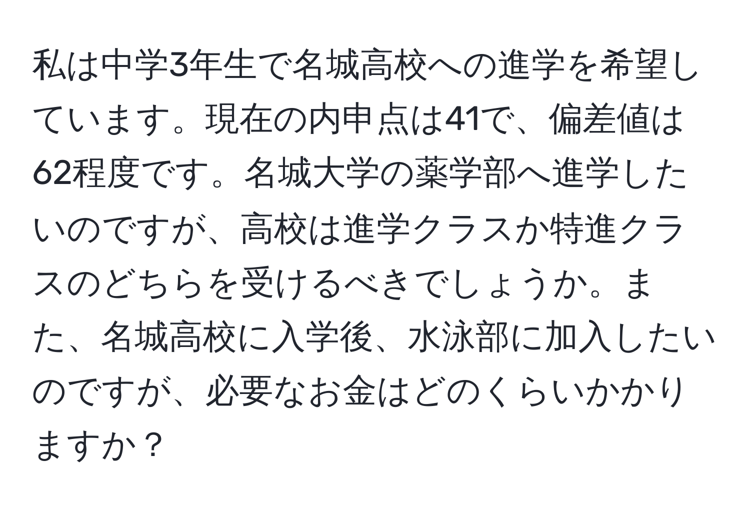 私は中学3年生で名城高校への進学を希望しています。現在の内申点は41で、偏差値は62程度です。名城大学の薬学部へ進学したいのですが、高校は進学クラスか特進クラスのどちらを受けるべきでしょうか。また、名城高校に入学後、水泳部に加入したいのですが、必要なお金はどのくらいかかりますか？