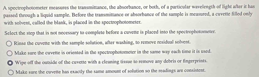 A spectrophotometer measures the transmittance, the absorbance, or both, of a particular wavelength of light after it has
passed through a liquid sample. Before the transmittance or absorbance of the sample is measured, a cuvette filled only
with solvent, called the blank, is placed in the spectrophotometer.
Select the step that is not necessary to complete before a cuvette is placed into the spectrophotometer.
Rinse the cuvette with the sample solution, after washing, to remove residual solvent.
Make sure the cuvette is oriented in the spectrophotometer in the same way each time it is used.
Wipe off the outside of the cuvette with a cleaning tissue to remove any debris or fingerprints.
Make sure the cuvette has exactly the same amount of solution so the readings are consistent.