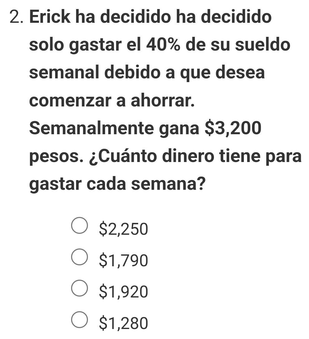 Erick ha decidido ha decidido
solo gastar el 40% de su sueldo
semanal debido a que desea
comenzar a ahorrar.
Semanalmente gana $3,200
pesos. ¿Cuánto dinero tiene para
gastar cada semana?
$2,250
$1,790
$1,920
$1,280