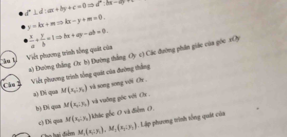 d^,⊥ d:ax+by+c=0Rightarrow d^,:bx-ay+c
y=kx+mRightarrow kx-y+m=0.
 x/a + y/b =1Rightarrow bx+ay-ab=0. 
a) Đường thắng Ox b) Đường thẳng Oy c) Các đường phân giác của góc xOy
Câu 1ễ Viết phương trình tổng quát của
Câu 2 Viết phương trình tổng quát của đường thẳng
a) Đi qua M(x_0;y_0) và song song với Ox.
b) Đi qua M(x_0;y_0) và vuông góc với Ox.
c) Đi qua M(x_0;y_0) khác gốc O và điểm (.
Cho hai điểm M_1(x_1;y_1), M_2(x_2;y_2). Lập phương trình tổng quát của