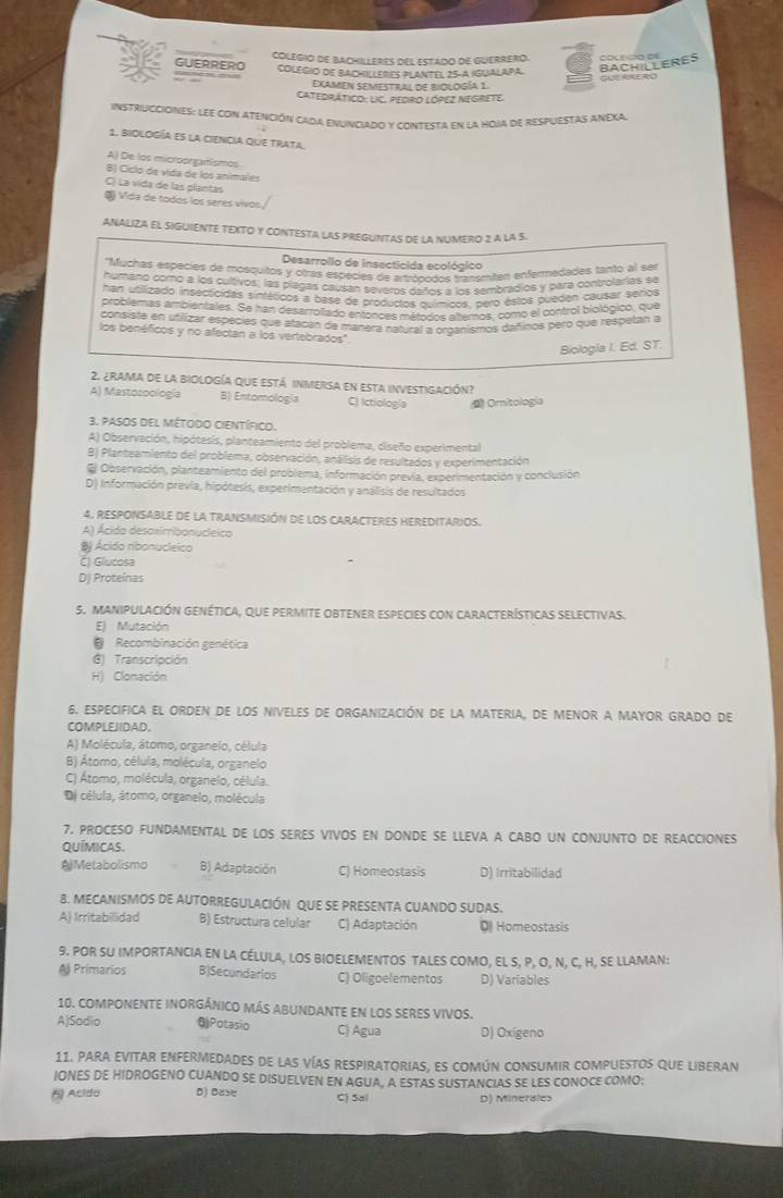 GUERRERO COLEGIO DE BACHILLERES DEL ESTADO DE GUERRERO.
BACHILLERES
, COLEGIO DE BACHILLERES PLANTEL 25-A IGUALAPA. courco of
Elamen semestral de riclogía 1 GLERRERO
Catedrático: LIC. PEdrO LóPEz NEGReTE.
instriucciónes: lEe con atención cada enunciado y contesta en la hoja de respuestas AneXa.
1. biología es la ciencIa que trata
A) De los microorgatêsmos
B) Cíclo de víida de los animares
C) La vida de las plantas
§ Vida de todos los seres vivos,
ANALIZA EL SIGUIENTE TEXTO Y CONTESTA LAS PREGUNTAS DE LA NUMERO 2 A LA S.
Desarrollo de insecticida ecológico
''Muchas espécies de mosquitos y otras especies de artrónodos transmiten enfermedades tanto al ser
humanó como a los cultivos; las plagas causan severe daños a los sembradios y para controlarias se
han utilizado insectcidas sintéticos a base de productos ouímicos, pero estos pueden causar serios
problemas ambientales. Se han desarrolitado entonces métodos alternos, como el control biológico, que
consiste en utilizar espécies que atacan de manera natural a organismos dañinos pero que respetan a
los benéficos y no afectan a los vertebrados".
Biologla I. Ed. ST.
2. ¿rama de la biología que está inmerisa en esta investigación?
A) Mastozoología B) Entomología C) Ictiología D Oritología
3. pasos del método científico.
A) Observación, hipótesís, planteamiento del problema, ciseño experimental
B) Planteamiento del problema, observación, análisis de resultados y experimentación
El Observación, planteamiento del problema, información previa, experimentación y conclusión
D) Información previa, hipótesis, experimentación y análisis de resultados
4. RESPONSABLE DE la TRANSMISIÓN dE lOS CARACTERES HEREDITARIOS.
A) Ácida desaximbonucleico
B Ácido ribonucleico
Č) Glucosa
D) Proteínas
5. MAnIPUlaciÓN genética, que pERMITE oBTENER eSpecies con CArACTerísticas sELectivas.
E) Mutación
@ Recombinación genética
G) Transcripción
H) Clonación
6. ESPECIFICA EL ORDEN DE LOS NIVELES DE ORGANIZACIÓN DE LA MATERIA, DE MENOR A MAYOR GRADO De
COMPLEJIDAD.
A) Molécula, átomo, organelo, célula
B) Átomo, célula, molécula, organelo
C) Átomo, molécula, organelo, célula.
De célula, átomo, organelo, molécula
7. PROCESO FUNDAMENTAL DE LOS SERES VIVOS EN DONDE SE LLEVA A CABO UN CONJUNTO DE REACCIONES
Químicas.
Al Metabolismo B) Adaptación C) Homeostasis D) Irritabilidad
8. MECANISMOS DE AUTORREGULACIÓN QUE SE PRESENTA CUANDO SUDAS.
A) Irritabilidad B) Estructura celular C) Adaptación D Homeostasis
9. POR SU IMPORTANCIA EN LA CÉLULA, LOS BIOELEMENTOS TALES COMO, EL S, P, O, N, C, H, SE LLAMAN:
# Primarios B)Secundarios C) Oligoelementos D) Variables
10. COMPONENTE INORGÁNICO MÁS ABUNDANTE EN LOS SERES vIVOS.
A)Sadio @Potasio C) Agua D) Oxigeno
11. para evitar enfermedades de las vías respiratorias, es común consumir compuestos que liberan
IONES DE HIDROGENO CUANDO SE DISUELVEN EN AGUA, A ESTAS SUSTANCIAS SE LES CONOCE COMO;
5 Acido D) Bas C) Sal D) Minerales